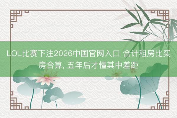 LOL比赛下注2026中国官网入口 合计租房比买房合算， 五年后才懂其中差距