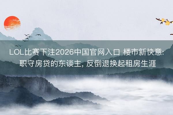 LOL比赛下注2026中国官网入口 楼市新快意: 职守房贷的东谈主， 反倒退换起租房生涯