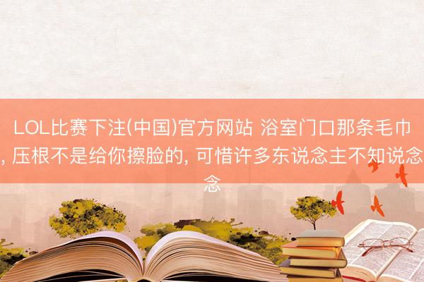 LOL比赛下注(中国)官方网站 浴室门口那条毛巾， 压根不是给你擦脸的， 可惜许多东说念主不知说念