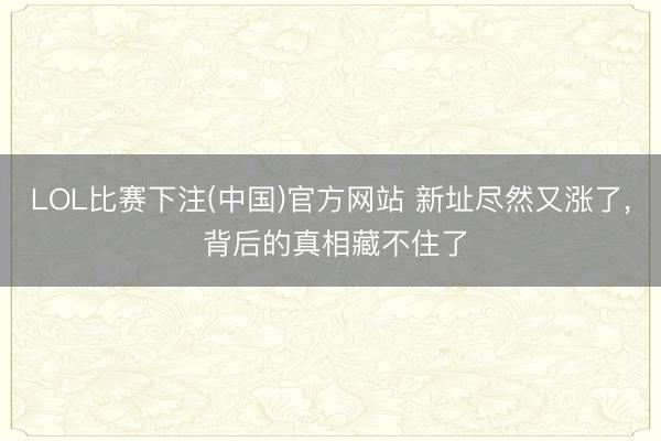 LOL比赛下注(中国)官方网站 新址尽然又涨了， 背后的真相藏不住了
