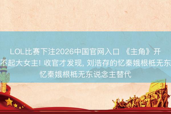LOL比赛下注2026中国官网入口 《主角》开播被群嘲撑不起大女主! 收官才发现， 刘浩存的忆秦娥根柢无东说念主替代