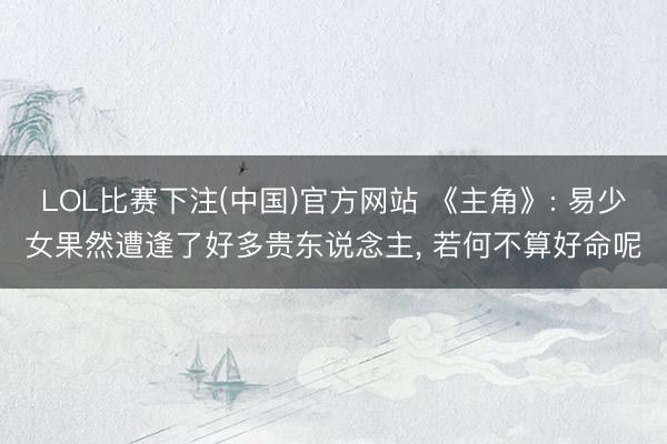 LOL比赛下注(中国)官方网站 《主角》: 易少女果然遭逢了好多贵东说念主， 若何不算好命呢