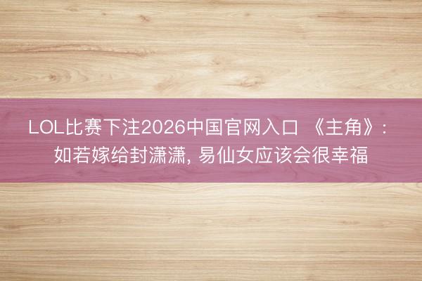LOL比赛下注2026中国官网入口 《主角》: 如若嫁给封潇潇， 易仙女应该会很幸福