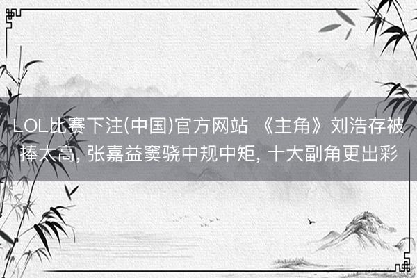 LOL比赛下注(中国)官方网站 《主角》刘浩存被捧太高， 张嘉益窦骁中规中矩， 十大副角更出彩