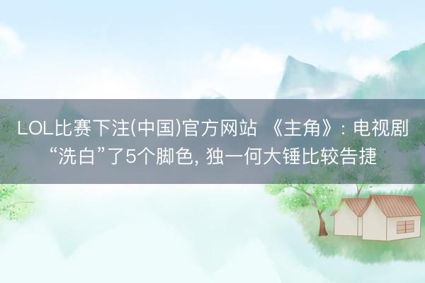 LOL比赛下注(中国)官方网站 《主角》: 电视剧“洗白”了5个脚色， 独一何大锤比较告捷