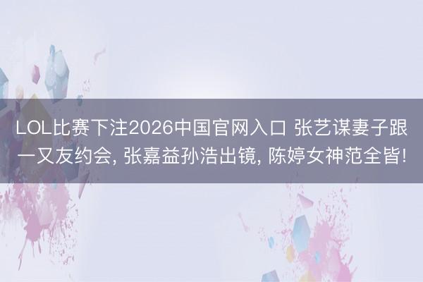 LOL比赛下注2026中国官网入口 张艺谋妻子跟一又友约会， 张嘉益孙浩出镜， 陈婷女神范全皆!
