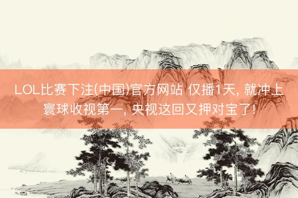 LOL比赛下注(中国)官方网站 仅播1天， 就冲上寰球收视第一， 央视这回又押对宝了!
