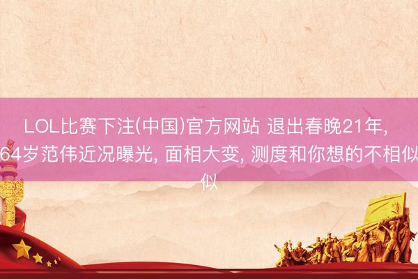 LOL比赛下注(中国)官方网站 退出春晚21年， 64岁范伟近况曝光， 面相大变， 测度和你想的不相似