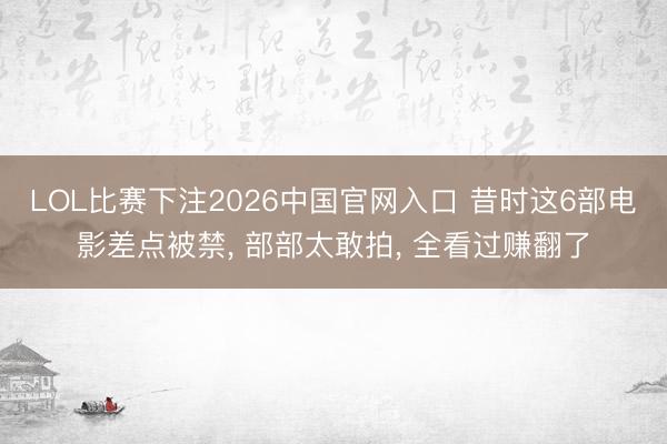 LOL比赛下注2026中国官网入口 昔时这6部电影差点被禁， 部部太敢拍， 全看过赚翻了