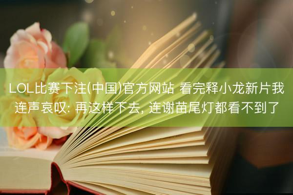 LOL比赛下注(中国)官方网站 看完释小龙新片我连声哀叹: 再这样下去， 连谢苗尾灯都看不到了