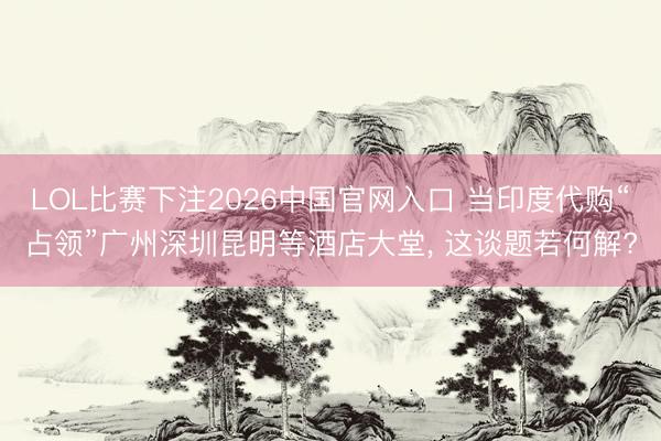 LOL比赛下注2026中国官网入口 当印度代购“占领”广州深圳昆明等酒店大堂， 这谈题若何解?