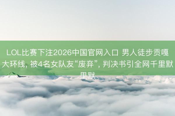 LOL比赛下注2026中国官网入口 男人徒步贡嘎大环线, 被4名女队友“废弃”, 判决书引全网千里默