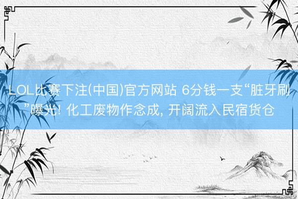 LOL比赛下注(中国)官方网站 6分钱一支“脏牙刷”曝光! 化工废物作念成， 开阔流入民宿货仓