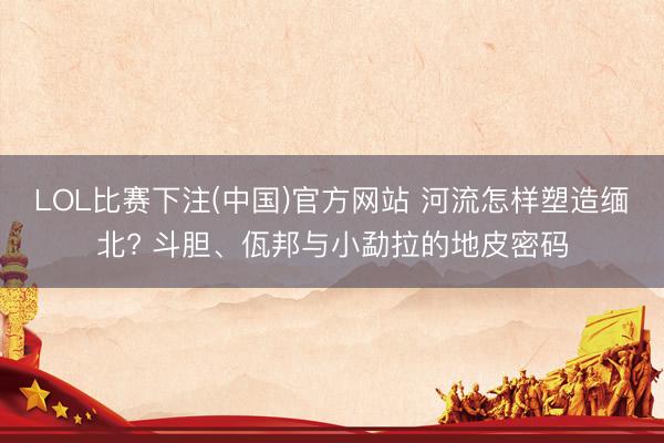 LOL比赛下注(中国)官方网站 河流怎样塑造缅北? 斗胆、佤邦与小勐拉的地皮密码