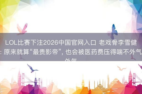 LOL比赛下注2026中国官网入口 老戏骨李雪健: 原来就算“最贵影帝”， 也会被医药费压得喘不外气