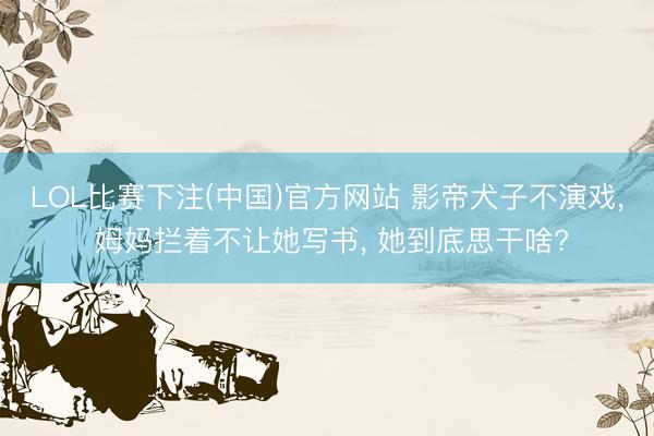 LOL比赛下注(中国)官方网站 影帝犬子不演戏， 姆妈拦着不让她写书， 她到底思干啥?
