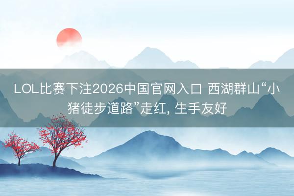 LOL比赛下注2026中国官网入口 西湖群山“小猪徒步道路”