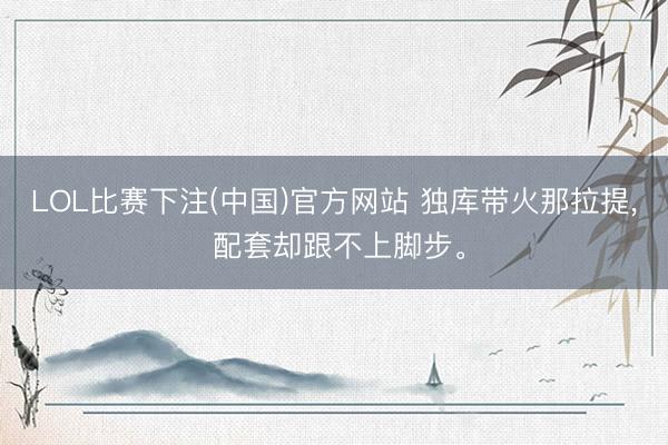 LOL比赛下注(中国)官方网站 独库带火那拉提， 配套却跟不上脚步。