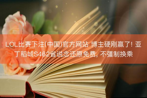 LOL比赛下注(中国)官方网站 博主硬刚赢了! 亚丁稻城S462省说念还原免费， 不彊制换乘