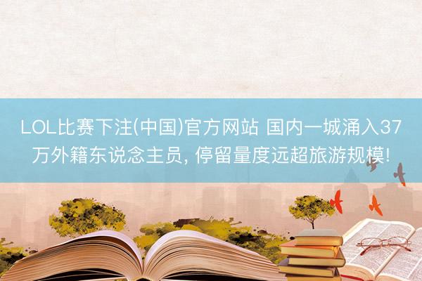 LOL比赛下注(中国)官方网站 国内一城涌入37万外籍东说念主员， 停留量度远超旅游规模!