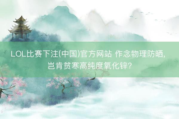 LOL比赛下注(中国)官方网站 作念物理防晒， 岂肯贫寒高纯度氧化锌?