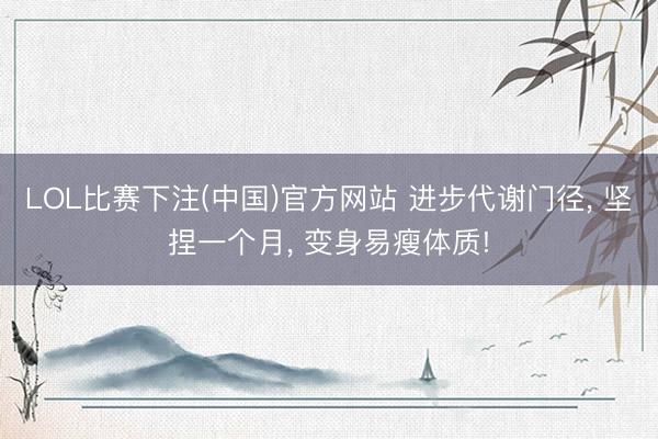 LOL比赛下注(中国)官方网站 进步代谢门径， 坚捏一个月， 变身易瘦体质!