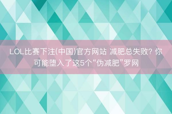 LOL比赛下注(中国)官方网站 减肥总失败? 你可能堕入了这5个“伪减肥”罗网