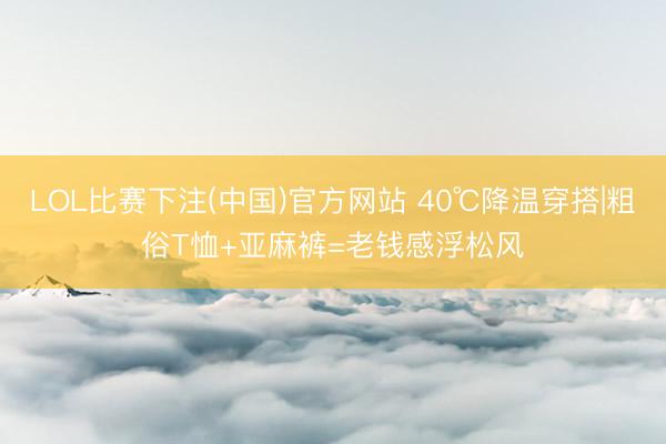 LOL比赛下注(中国)官方网站 40℃降温穿搭|粗俗T恤+亚麻裤=老钱感浮松风