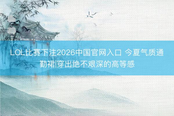 LOL比赛下注2026中国官网入口 今夏气质通勤裙|穿出绝不艰深的高等感