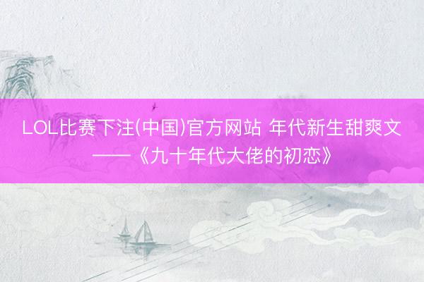 LOL比赛下注(中国)官方网站 年代新生甜爽文——《九十年代大佬的初恋》