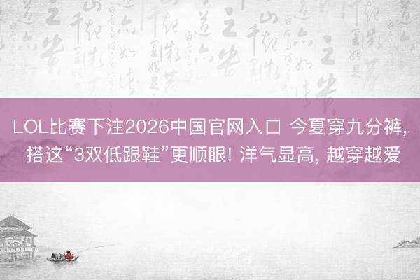LOL比赛下注2026中国官网入口 今夏穿九分裤， 搭这“3双低跟鞋”更顺眼! 洋气显高， 越穿越爱