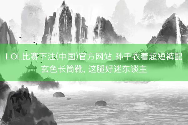 LOL比赛下注(中国)官方网站 孙千衣着超短裤配玄色长筒靴，<a href=