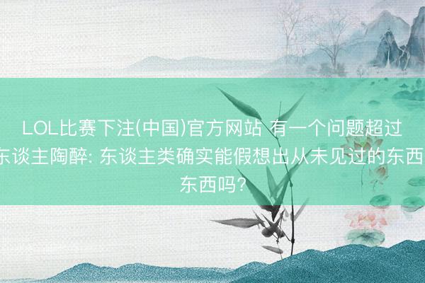 LOL比赛下注(中国)官方网站 有一个问题超过令东谈主陶醉: 东谈主类确实能假想出从未见过的东西吗?