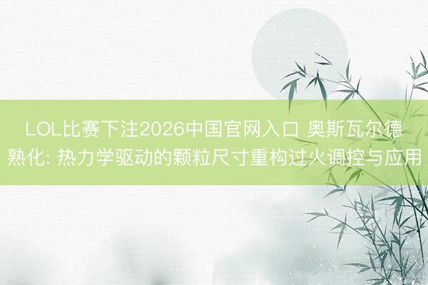 LOL比赛下注2026中国官网入口 奥斯瓦尔德熟化: 热力学驱动的颗粒尺寸重构过火调控与应用