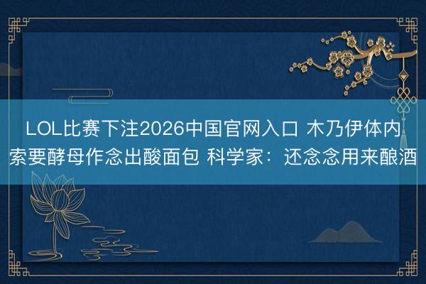 LOL比赛下注2026中国官网入口 木乃伊体内索要酵母作念出酸面包 科学家：还念念用来酿酒