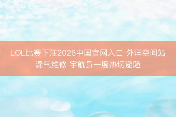 LOL比赛下注2026中国官网入口 外洋空间站漏气维修 宇航员一度热切避险