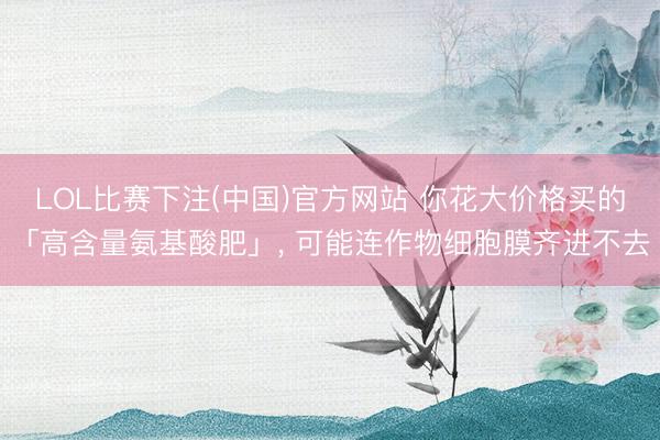 LOL比赛下注(中国)官方网站 你花大价格买的「高含量氨基酸肥」， 可能连作物细胞膜齐进不去