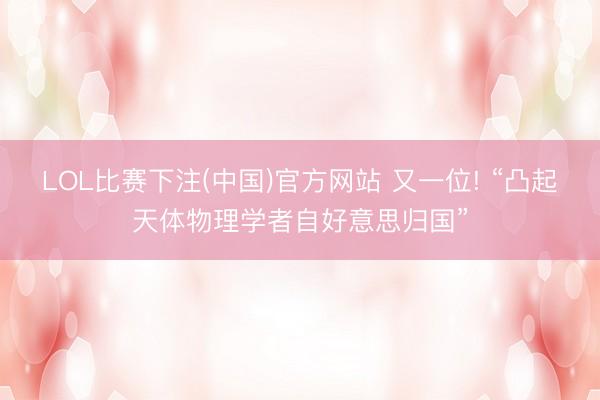 LOL比赛下注(中国)官方网站 又一位! “凸起天体物理学者自好意思归国”