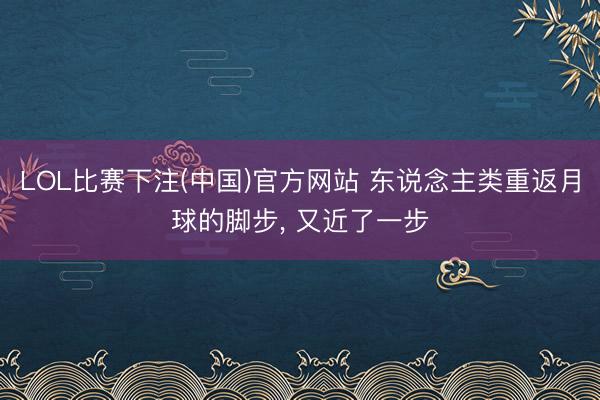 LOL比赛下注(中国)官方网站 东说念主类重返月球的脚步， 又近了一步