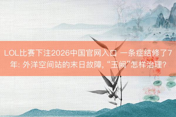 LOL比赛下注2026中国官网入口 一条症结修了7年: 外洋空间站的末日故障， “玉阙”怎样治理?