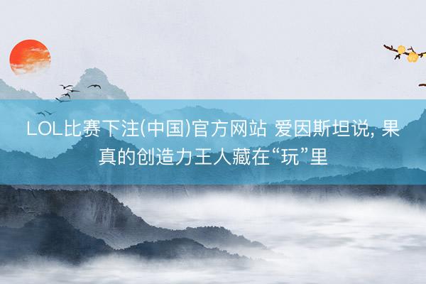 LOL比赛下注(中国)官方网站 爱因斯坦说， 果真的创造力王人藏在“玩”里