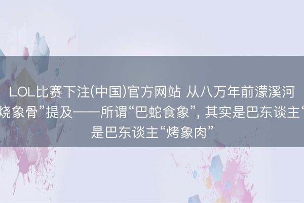LOL比赛下注(中国)官方网站 从八万年前濛溪河古迹的“烧象骨”提及——所谓“巴蛇食象”, 其实是巴东谈主“烤象肉”