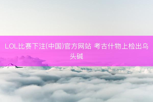 LOL比赛下注(中国)官方网站 考古什物上检出乌头碱