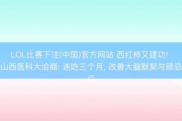 LOL比赛下注(中国)官方网站 西红柿又建功! 山西医科大洽商: 连吃三个月， 改善大脑默契与顾忌