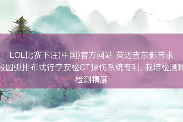LOL比赛下注(中国)官方网站 英迈吉东影苦求分段圆弧排布式行李安检CT探伤系统专利， 栽培检测精度