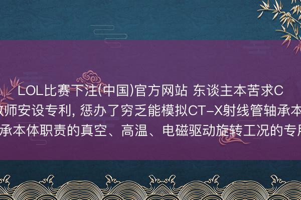 LOL比赛下注(中国)官方网站 东谈主本苦求CT-X射线管轴承寿命教师安设专利， 惩办了穷乏能模拟CT-X射线管轴承本体职责的真空、高温、电磁驱动旋转工况的专用寿命教师安设的问题