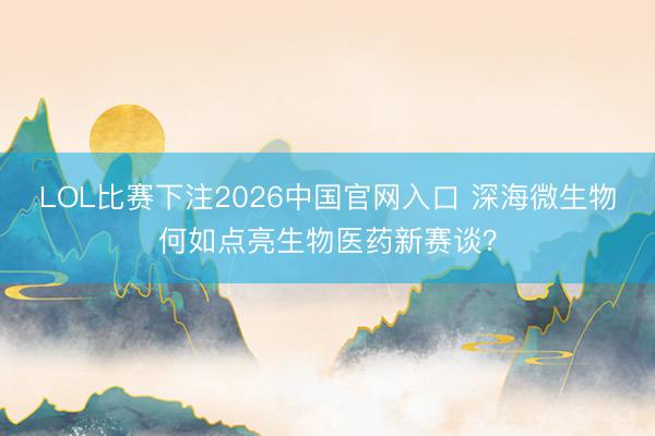 LOL比赛下注2026中国官网入口 深海微生物何如点亮生物医药新赛谈？