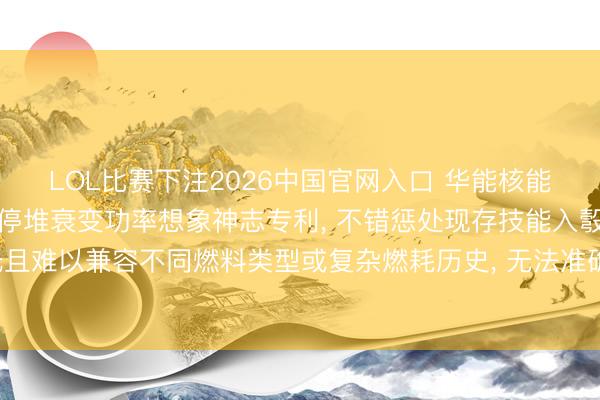 LOL比赛下注2026中国官网入口 华能核能技能琢磨院苦求反映堆停堆衰变功率想象神志专利， 不错惩处现存技能入彀算效果低且难以兼容不同燃料类型或复杂燃耗历史， 无法准确整合多起首衰变功率重量的问题