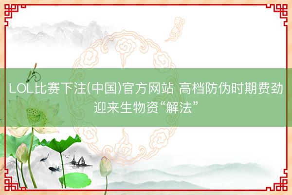 LOL比赛下注(中国)官方网站 高档防伪时期费劲迎来生物资“解法”
