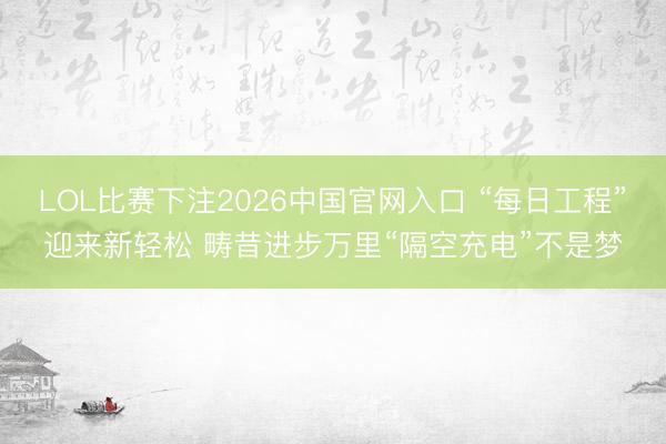 LOL比赛下注2026中国官网入口 “每日工程”迎来新轻松 畴昔进步万里“隔空充电”不是梦